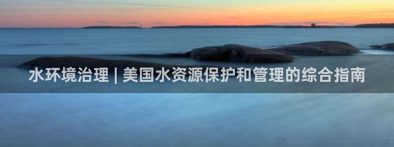 凯发就来凯发天生赢家一触即发|水环境治理 | 美国水资源保护和管理的综合指南